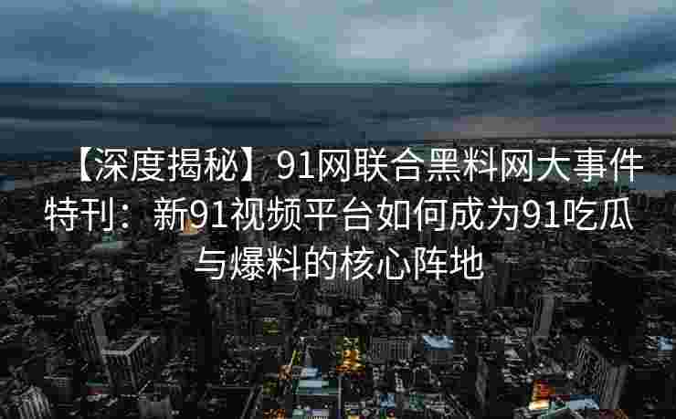【深度揭秘】91网联合黑料网大事件特刊：新91视频平台如何成为91吃瓜与爆料的核心阵地