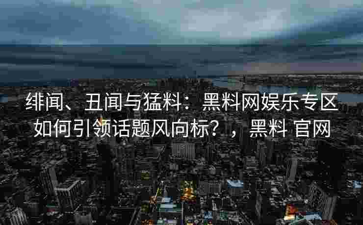 绯闻、丑闻与猛料:黑料网娱乐专区如何引领话题风向标?,黑料 官网 绯闻、丑闻与猛料:黑料网娱乐专区如何引领话题风向标?,黑料 官网