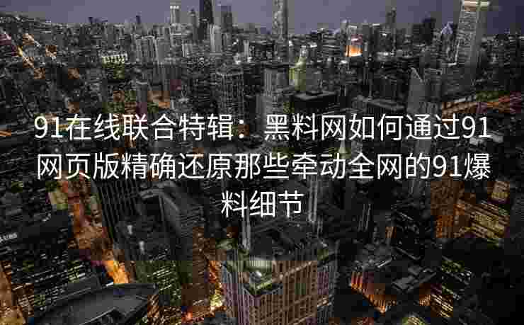 91在线联合特辑:黑料网如何通过91网页版精确还原那些牵动全网的91爆料细节 91在线联合特辑:黑料网如何通过91网页版精确还原那些牵动全网的91爆料细节