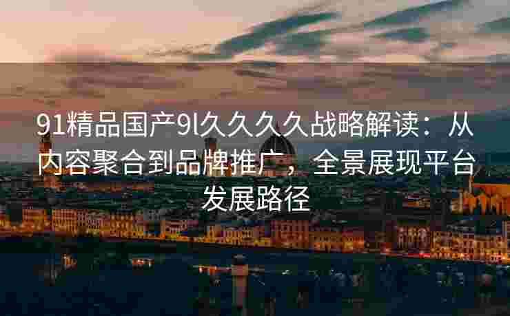 91精品国产9l久久久久战略解读:从内容聚合到品牌推广,全景展现平台发展路径 91精品国产9l久久久久战略解读:从内容聚合到品牌推广,全景展现平台发展路径
