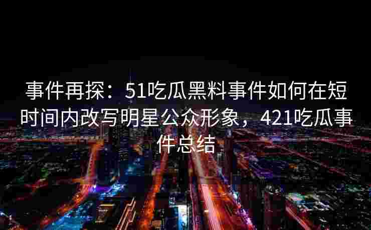 事件再探：51吃瓜黑料事件如何在短时间内改写明星公众形象，421吃瓜事件总结