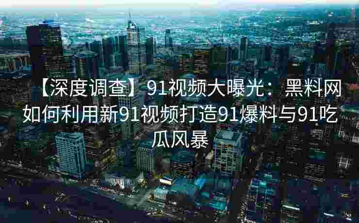【深度调查】91视频大曝光：黑料网如何利用新91视频打造91爆料与91吃瓜风暴