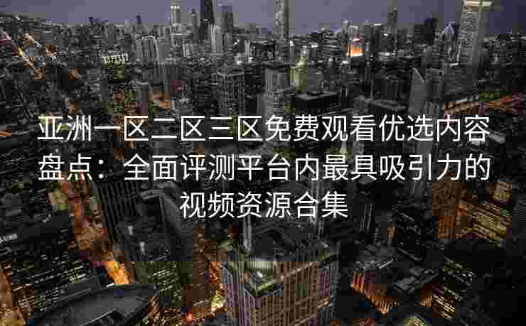 亚洲一区二区三区免费观看优选内容盘点：全面评测平台内最具吸引力的视频资源合集