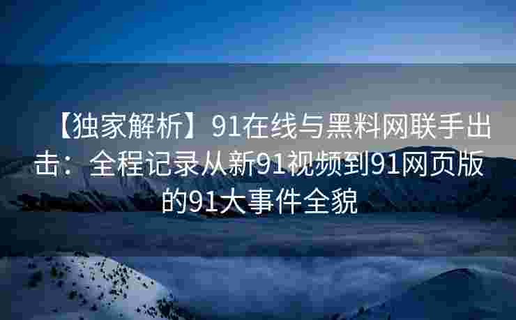 【独家解析】91在线与黑料网联手出击：全程记录从新91视频到91网页版的91大事件全貌