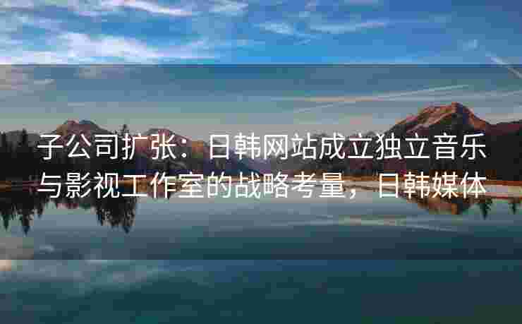 子公司扩张：日韩网站成立独立音乐与影视工作室的战略考量，日韩媒体