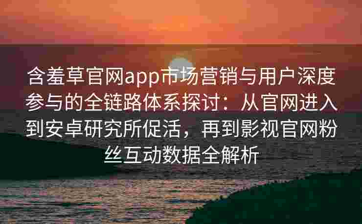 含羞草官网app市场营销与用户深度参与的全链路体系探讨：从官网进入到安卓研究所促活，再到影视官网粉丝互动数据全解析