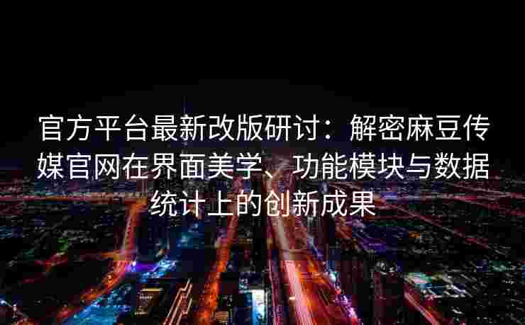 官方平台最新改版研讨：解密麻豆传媒官网在界面美学、功能模块与数据统计上的创新成果