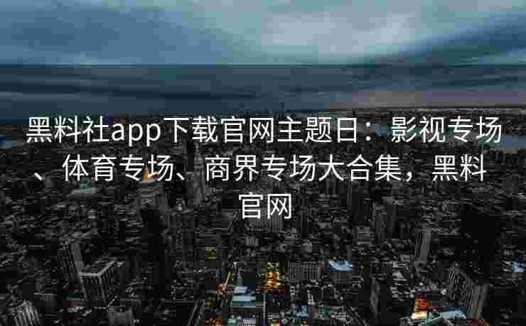黑料社app下载官网主题日：影视专场、体育专场、商界专场大合集，黑料 官网