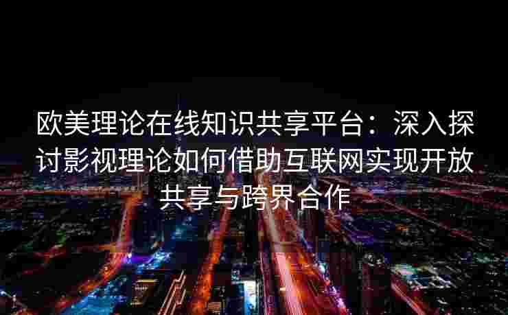 欧美理论在线知识共享平台：深入探讨影视理论如何借助互联网实现开放共享与跨界合作