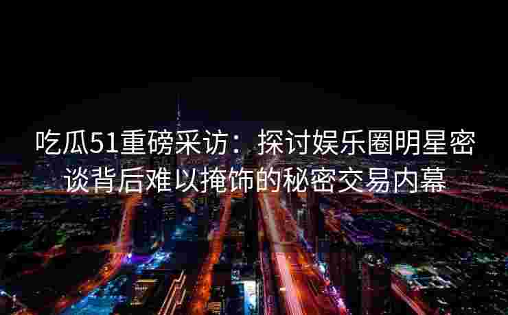 吃瓜51重磅采访:探讨娱乐圈明星密谈背后难以掩饰的秘密交易内幕 吃瓜51重磅采访:探讨娱乐圈明星密谈背后难以掩饰的秘密交易内幕