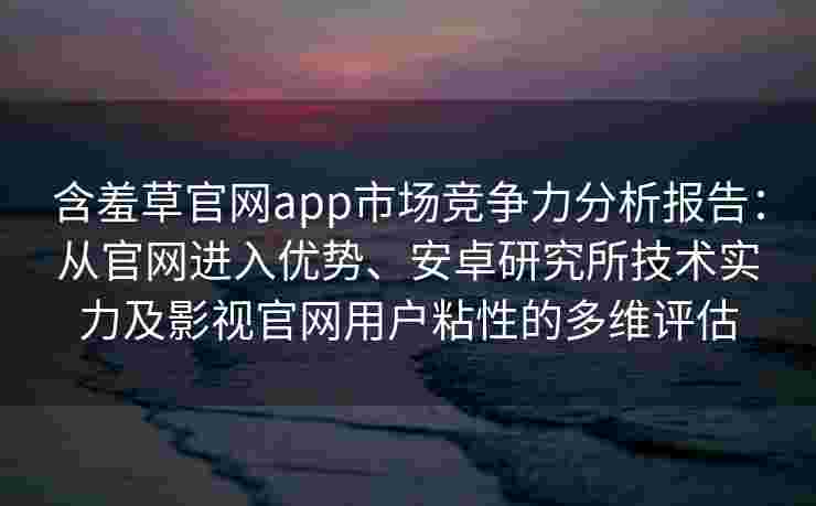 含羞草官网app市场竞争力分析报告：从官网进入优势、安卓研究所技术实力及影视官网用户粘性的多维评估