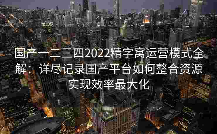 国产一二三四2022精字窝运营模式全解:详尽记录国产平台如何整合资源实现效率最大化 国产一二三四2022精字窝运营模式全解:详尽记录国产平台如何整合资源实现效率最大化