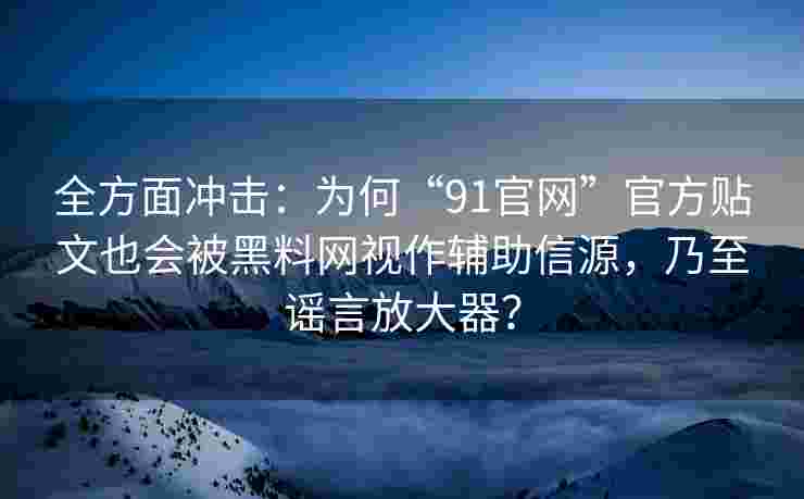 全方面冲击：为何“91官网”官方贴文也会被黑料网视作辅助信源，乃至谣言放大器？