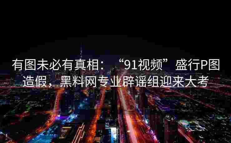 有图未必有真相：“91视频”盛行P图造假，黑料网专业辟谣组迎来大考