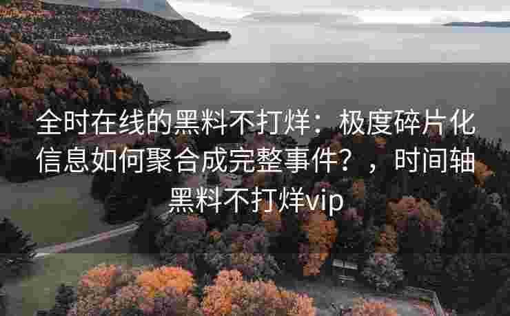 全时在线的黑料不打烊：极度碎片化信息如何聚合成完整事件？，时间轴黑料不打烊vip