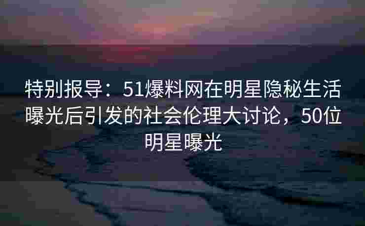 特别报导：51爆料网在明星隐秘生活曝光后引发的社会伦理大讨论，50位明星曝光