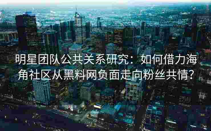 明星团队公共关系研究：如何借力海角社区从黑料网负面走向粉丝共情？