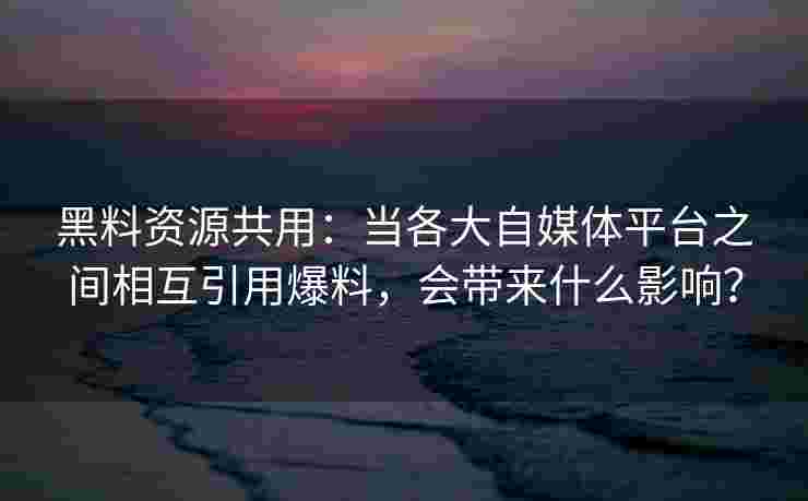 黑料资源共用：当各大自媒体平台之间相互引用爆料，会带来什么影响？