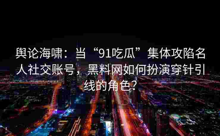 舆论海啸：当“91吃瓜”集体攻陷名人社交账号，黑料网如何扮演穿针引线的角色？